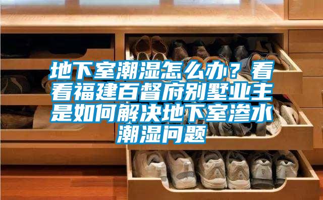 地下室潮濕怎么辦？看看福建百督府別墅業(yè)主是如何解決地下室滲水潮濕問題