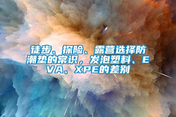 徒步、探險(xiǎn)、露營選擇防潮墊的常識，發(fā)泡塑料、EVA、XPE的差別